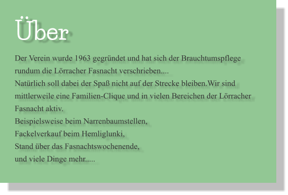 Über Der Verein wurde 1963 gegründet und hat sich der Brauchtumspflege rundum die Lörracher Fasnacht verschrieben.... Natürlich soll dabei der Spaß nicht auf der Strecke bleiben.Wir sind mittlerweile eine Familien-Clique und in vielen Bereichen der Lörracher Fasnacht aktiv. Beispielsweise beim Narrenbaumstellen, Fackelverkauf beim Hemliglunki, Stand über das Fasnachtswochenende, und viele Dinge mehr.....