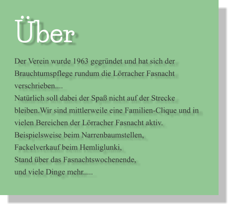 Über Der Verein wurde 1963 gegründet und hat sich der Brauchtumspflege rundum die Lörracher Fasnacht verschrieben.... Natürlich soll dabei der Spaß nicht auf der Strecke bleiben.Wir sind mittlerweile eine Familien-Clique und in vielen Bereichen der Lörracher Fasnacht aktiv. Beispielsweise beim Narrenbaumstellen, Fackelverkauf beim Hemliglunki, Stand über das Fasnachtswochenende, und viele Dinge mehr.....